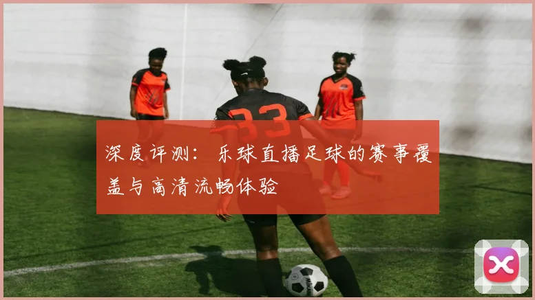 深度评测：乐球直播足球的赛事覆盖与高清流畅体验