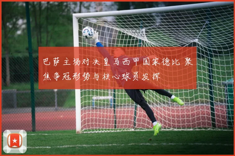 巴萨主场对决皇马西甲国家德比 聚焦争冠形势与核心球员发挥