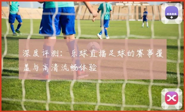 深度评测：乐球直播足球的赛事覆盖与高清流畅体验