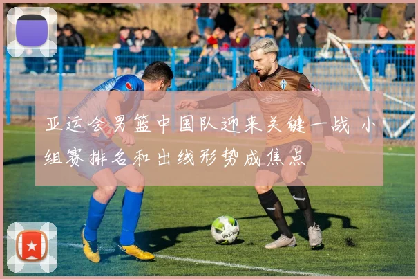 亚运会男篮中国队迎来关键一战 小组赛排名和出线形势成焦点