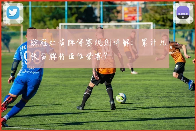 欧冠红黄牌停赛规则详解：累计几张黄牌将面临禁赛？