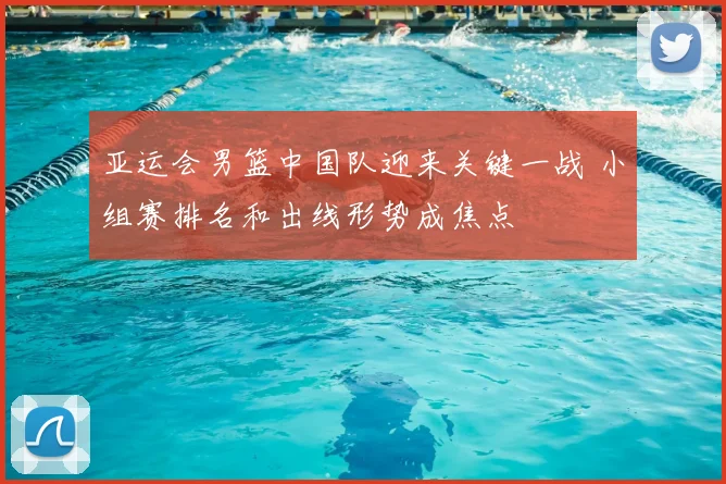 亚运会男篮中国队迎来关键一战 小组赛排名和出线形势成焦点